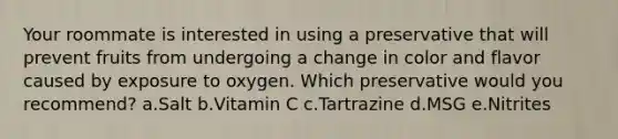 Your roommate is interested in using a preservative that will prevent fruits from undergoing a change in color and flavor caused by exposure to oxygen. Which preservative would you recommend? a.Salt b.Vitamin C c.Tartrazine d.MSG e.Nitrites