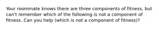 Your roommate knows there are three components of fitness, but can't remember which of the following is not a component of fitness. Can you help (which is not a component of fitness)?