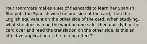 Your roommate makes a set of flashcards to learn her Spanish. She puts the Spanish word on one side of the card, then the English equivalent on the other side of the card. When studying, what she does is read the word on one side, then quickly flip the card over and read the translation on the other side. Is this an effective application of the testing effect?