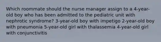 Which roommate should the nurse manager assign to a 4-year-old boy who has been admitted to the pediatric unit with nephrotic syndrome? 3-year-old boy with impetigo 2-year-old boy with pneumonia 5-year-old girl with thalassemia 4-year-old girl with conjunctivitis