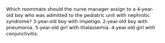 Which roommate should the nurse manager assign to a 4-year-old boy who was admitted to the pediatric unit with nephrotic syndrome? 3-year-old boy with impetigo. 2-year-old boy with pneumonia. 5-year-old girl with thalassemia. 4-year-old girl with conjunctivitis.