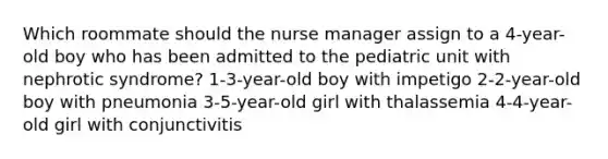 Which roommate should the nurse manager assign to a 4-year-old boy who has been admitted to the pediatric unit with nephrotic syndrome? 1-3-year-old boy with impetigo 2-2-year-old boy with pneumonia 3-5-year-old girl with thalassemia 4-4-year-old girl with conjunctivitis