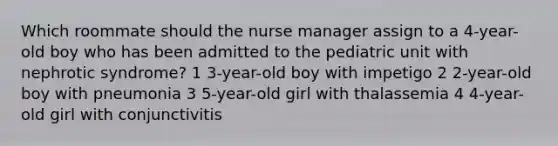 Which roommate should the nurse manager assign to a 4-year-old boy who has been admitted to the pediatric unit with nephrotic syndrome? 1 3-year-old boy with impetigo 2 2-year-old boy with pneumonia 3 5-year-old girl with thalassemia 4 4-year-old girl with conjunctivitis