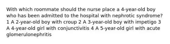 With which roommate should the nurse place a 4-year-old boy who has been admitted to the hospital with nephrotic syndrome? 1 A 2-year-old boy with croup 2 A 3-year-old boy with impetigo 3 A 4-year-old girl with conjunctivitis 4 A 5-year-old girl with acute glomerulonephritis