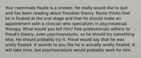 Your roommate Paulie is a smoker. He really would like to quit and has been reading about Freudian theory. Paulie thinks that he is fixated at the oral stage and that he should make an appointment with a clinician who specializes in psychosexual therapy. What would you tell him? Few professionals adhere to Freud's theory, even psychoanalysts, so he should try something else. He should probably try it. Freud would say that he was orally fixated. It sounds to you like he is actually anally fixated. It will take time, but psychoanalysis would probably work for him.