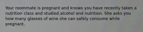 Your roommate is pregnant and knows you have recently taken a nutrition class and studied alcohol and nutrition. She asks you how many glasses of wine she can safely consume while pregnant.