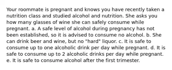 Your roommate is pregnant and knows you have recently taken a nutrition class and studied alcohol and nutrition. She asks you how many glasses of wine she can safely consume while pregnant. a. A safe level of alcohol during pregnancy has not been established, so it is advised to consume no alcohol. b. She can drink beer and wine, but no "hard" liquor. c. It is safe to consume up to one alcoholic drink per day while pregnant. d. It is safe to consume up to 2 alcoholic drinks per day while pregnant. e. It is safe to consume alcohol after the first trimester.