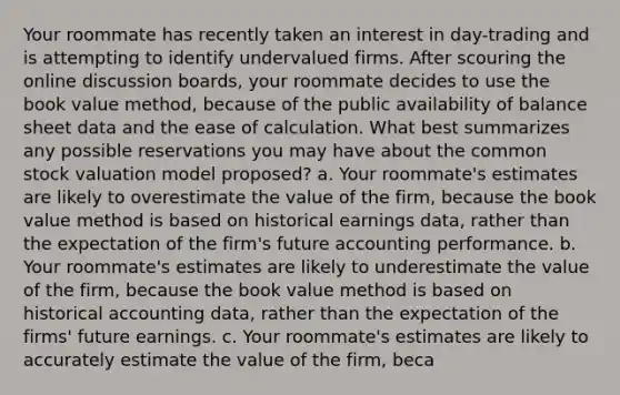 Your roommate has recently taken an interest in day-trading and is attempting to identify undervalued firms. After scouring the online discussion boards, your roommate decides to use the book value method, because of the public availability of balance sheet data and the ease of calculation. What best summarizes any possible reservations you may have about the common stock valuation model proposed? a. Your roommate's estimates are likely to overestimate the value of the firm, because the book value method is based on historical earnings data, rather than the expectation of the firm's future accounting performance. b. Your roommate's estimates are likely to underestimate the value of the firm, because the book value method is based on historical accounting data, rather than the expectation of the firms' future earnings. c. Your roommate's estimates are likely to accurately estimate the value of the firm, beca