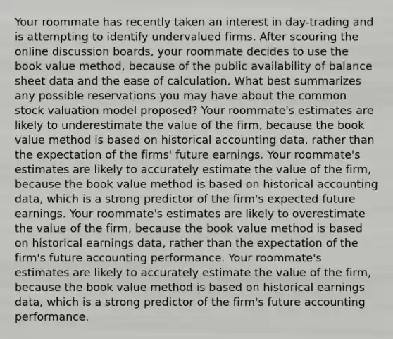 Your roommate has recently taken an interest in day-trading and is attempting to identify undervalued firms. After scouring the online discussion boards, your roommate decides to use the book value method, because of the public availability of balance sheet data and the ease of calculation. What best summarizes any possible reservations you may have about the common stock valuation model proposed? Your roommate's estimates are likely to underestimate the value of the firm, because the book value method is based on historical accounting data, rather than the expectation of the firms' future earnings. Your roommate's estimates are likely to accurately estimate the value of the firm, because the book value method is based on historical accounting data, which is a strong predictor of the firm's expected future earnings. Your roommate's estimates are likely to overestimate the value of the firm, because the book value method is based on historical earnings data, rather than the expectation of the firm's future accounting performance. Your roommate's estimates are likely to accurately estimate the value of the firm, because the book value method is based on historical earnings data, which is a strong predictor of the firm's future accounting performance.