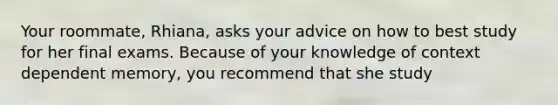 Your roommate, Rhiana, asks your advice on how to best study for her final exams. Because of your knowledge of context dependent memory, you recommend that she study