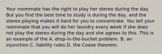 Your roommate has the right to play her stereo during the day. But you find the best time to study is during the​ day, and the stereo playing makes it hard for you to concentrate. You tell your roommate that you will do her laundry every week if she does not play the stereo during the day and she agrees to this. This is an example of the A. ​drop-in-the-bucket problem. B. an injunction C. liability rules D. the Coase theorem.