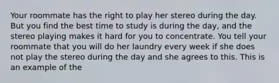 Your roommate has the right to play her stereo during the day. But you find the best time to study is during the​ day, and the stereo playing makes it hard for you to concentrate. You tell your roommate that you will do her laundry every week if she does not play the stereo during the day and she agrees to this. This is an example of the