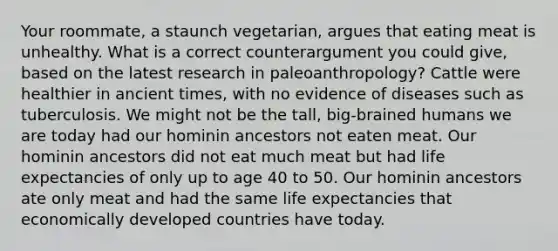 Your roommate, a staunch vegetarian, argues that eating meat is unhealthy. What is a correct counterargument you could give, based on the latest research in paleoanthropology? Cattle were healthier in ancient times, with no evidence of diseases such as tuberculosis. We might not be the tall, big-brained humans we are today had our hominin ancestors not eaten meat. Our hominin ancestors did not eat much meat but had life expectancies of only up to age 40 to 50. Our hominin ancestors ate only meat and had the same life expectancies that economically developed countries have today.