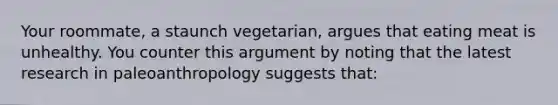 Your roommate, a staunch vegetarian, argues that eating meat is unhealthy. You counter this argument by noting that the latest research in paleoanthropology suggests that: