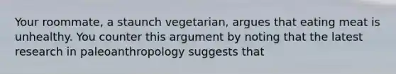 Your roommate, a staunch vegetarian, argues that eating meat is unhealthy. You counter this argument by noting that the latest research in paleoanthropology suggests that