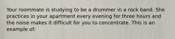 Your roommate is studying to be a drummer in a rock band. She practices in your apartment every evening for three hours and the noise makes it difficult for you to concentrate. This is an example of: