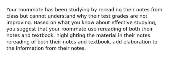 Your roommate has been studying by rereading their notes from class but cannot understand why their test grades are not improving. Based on what you know about effective studying, you suggest that your roommate use rereading of both their notes and textbook. highlighting the material in their notes. rereading of both their notes and textbook. add elaboration to the information from their notes.