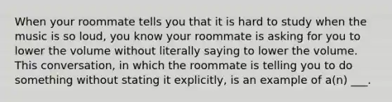 When your roommate tells you that it is hard to study when the music is so loud, you know your roommate is asking for you to lower the volume without literally saying to lower the volume. This conversation, in which the roommate is telling you to do something without stating it explicitly, is an example of a(n) ___.