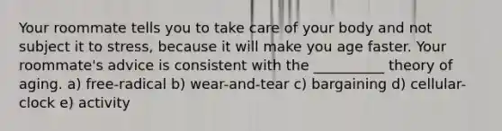 Your roommate tells you to take care of your body and not subject it to stress, because it will make you age faster. Your roommate's advice is consistent with the __________ theory of aging. a) free-radical b) wear-and-tear c) bargaining d) cellular-clock e) activity