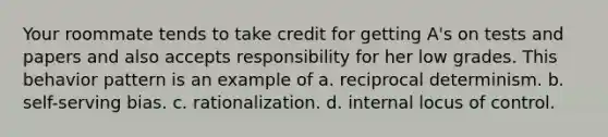 Your roommate tends to take credit for getting A's on tests and papers and also accepts responsibility for her low grades. This behavior pattern is an example of a. reciprocal determinism. b. self-serving bias. c. rationalization. d. internal locus of control.