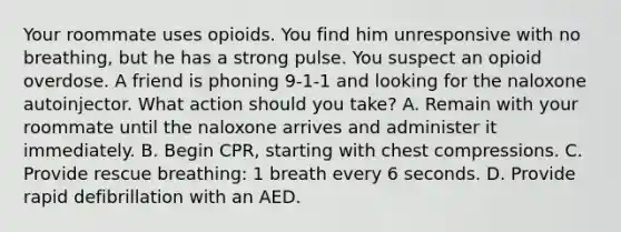 Your roommate uses opioids. You find him unresponsive with no breathing, but he has a strong pulse. You suspect an opioid overdose. A friend is phoning 9-1-1 and looking for the naloxone autoinjector. What action should you take? A. Remain with your roommate until the naloxone arrives and administer it immediately. B. Begin CPR, starting with chest compressions. C. Provide rescue breathing: 1 breath every 6 seconds. D. Provide rapid defibrillation with an AED.