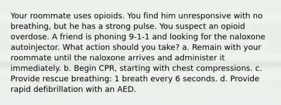 Your roommate uses opioids. You find him unresponsive with no breathing, but he has a strong pulse. You suspect an opioid overdose. A friend is phoning 9-1-1 and looking for the naloxone autoinjector. What action should you take? a. Remain with your roommate until the naloxone arrives and administer it immediately. b. Begin CPR, starting with chest compressions. c. Provide rescue breathing: 1 breath every 6 seconds. d. Provide rapid defibrillation with an AED.