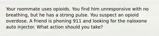 Your roommate uses opioids. You find him unresponsive with no breathing, but he has a strong pulse. You suspect an opioid overdose. A friend is phoning 911 and looking for the naloxone auto injector. What action should you take?