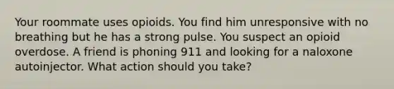 Your roommate uses opioids. You find him unresponsive with no breathing but he has a strong pulse. You suspect an opioid overdose. A friend is phoning 911 and looking for a naloxone autoinjector. What action should you take?