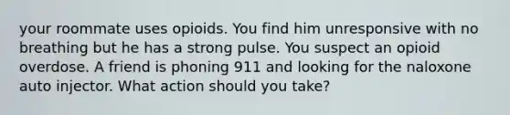 your roommate uses opioids. You find him unresponsive with no breathing but he has a strong pulse. You suspect an opioid overdose. A friend is phoning 911 and looking for the naloxone auto injector. What action should you take?