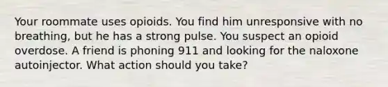 Your roommate uses opioids. You find him unresponsive with no breathing, but he has a strong pulse. You suspect an opioid overdose. A friend is phoning 911 and looking for the naloxone autoinjector. What action should you take?