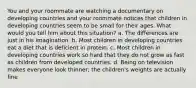 You and your roommate are watching a documentary on developing countries and your roommate notices that children in developing countries seem to be small for their ages. What would you tell him about this situation? a. The differences are just in his imagination. b. Most children in developing countries eat a diet that is deficient in protein. c. Most children in developing countries work so hard that they do not grow as fast as children from developed countries. d. Being on television makes everyone look thinner; the children's weights are actually fine