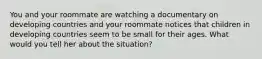 You and your roommate are watching a documentary on developing countries and your roommate notices that children in developing countries seem to be small for their ages. What would you tell her about the situation?