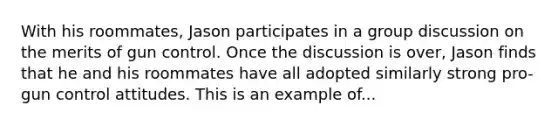 With his roommates, Jason participates in a group discussion on the merits of gun control. Once the discussion is over, Jason finds that he and his roommates have all adopted similarly strong pro-gun control attitudes. This is an example of...