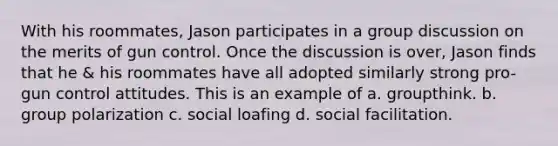 With his roommates, Jason participates in a group discussion on the merits of gun control. Once the discussion is over, Jason finds that he & his roommates have all adopted similarly strong pro-gun control attitudes. This is an example of a. groupthink. b. group polarization c. social loafing d. social facilitation.