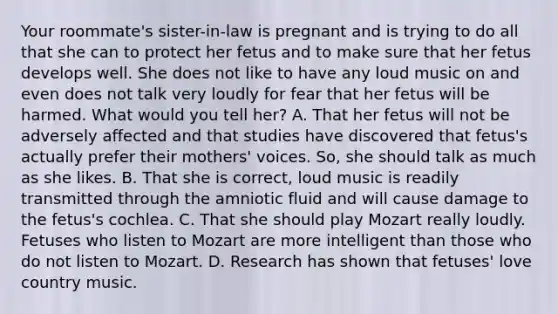 Your roommate's sister-in-law is pregnant and is trying to do all that she can to protect her fetus and to make sure that her fetus develops well. She does not like to have any loud music on and even does not talk very loudly for fear that her fetus will be harmed. What would you tell her? A. That her fetus will not be adversely affected and that studies have discovered that fetus's actually prefer their mothers' voices. So, she should talk as much as she likes. B. That she is correct, loud music is readily transmitted through the amniotic fluid and will cause damage to the fetus's cochlea. C. That she should play Mozart really loudly. Fetuses who listen to Mozart are more intelligent than those who do not listen to Mozart. D. Research has shown that fetuses' love country music.