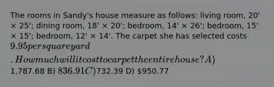 The rooms in Sandy's house measure as follows: living room, 20' × 25'; dining room, 18' × 20'; bedroom, 14' × 26'; bedroom, 15' × 15'; bedroom, 12' × 14'. The carpet she has selected costs 9.95 per square yard. How much will it cost to carpet the entire house? A)1,787.68 B) 836.91 C)732.39 D) 950.77