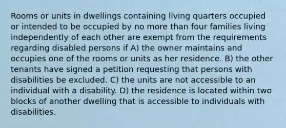 Rooms or units in dwellings containing living quarters occupied or intended to be occupied by no more than four families living independently of each other are exempt from the requirements regarding disabled persons if A) the owner maintains and occupies one of the rooms or units as her residence. B) the other tenants have signed a petition requesting that persons with disabilities be excluded. C) the units are not accessible to an individual with a disability. D) the residence is located within two blocks of another dwelling that is accessible to individuals with disabilities.