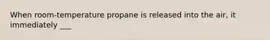 When room-temperature propane is released into the air, it immediately ___