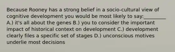 Because Rooney has a strong belief in a socio-cultural view of cognitive development you would be most likely to say:_________ A.) it's all about the genes B.) you to consider the important impact of historical context on development C.) development clearly files a specific set of stages D.) unconscious motives underlie most decisions