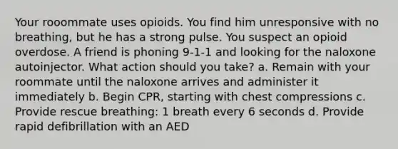 Your rooommate uses opioids. You find him unresponsive with no breathing, but he has a strong pulse. You suspect an opioid overdose. A friend is phoning 9-1-1 and looking for the naloxone autoinjector. What action should you take? a. Remain with your roommate until the naloxone arrives and administer it immediately b. Begin CPR, starting with chest compressions c. Provide rescue breathing: 1 breath every 6 seconds d. Provide rapid defibrillation with an AED