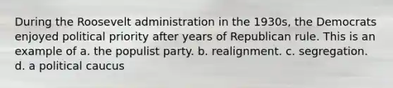 During the Roosevelt administration in the 1930s, the Democrats enjoyed political priority after years of Republican rule. This is an example of a. the populist party. b. realignment. c. segregation. d. a political caucus