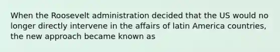 When the Roosevelt administration decided that the US would no longer directly intervene in the affairs of latin America countries, the new approach became known as