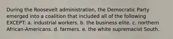 During the Roosevelt administration, the Democratic Party emerged into a coalition that included all of the following EXCEPT: a. industrial workers. b. the business elite. c. northern African-Americans. d. farmers. e. the white supremacist South.