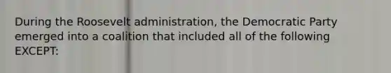 During the Roosevelt administration, the Democratic Party emerged into a coalition that included all of the following EXCEPT: