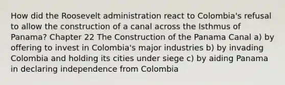 How did the Roosevelt administration react to Colombia's refusal to allow the construction of a canal across the Isthmus of Panama? Chapter 22 The Construction of the Panama Canal a) by offering to invest in Colombia's major industries b) by invading Colombia and holding its cities under siege c) by aiding Panama in declaring independence from Colombia