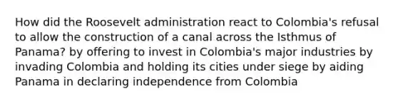 How did the Roosevelt administration react to Colombia's refusal to allow the construction of a canal across the Isthmus of Panama? by offering to invest in Colombia's major industries by invading Colombia and holding its cities under siege by aiding Panama in declaring independence from Colombia