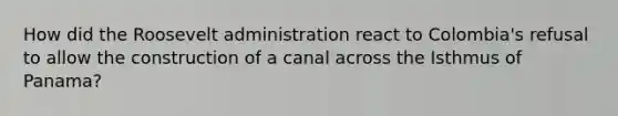 How did the Roosevelt administration react to Colombia's refusal to allow the construction of a canal across the Isthmus of Panama?