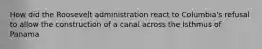 How did the Roosevelt administration react to Columbia's refusal to allow the construction of a canal across the Isthmus of Panama