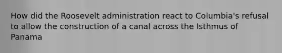 How did the Roosevelt administration react to Columbia's refusal to allow the construction of a canal across the Isthmus of Panama