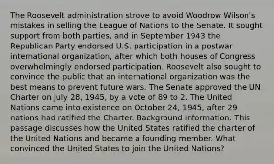 The Roosevelt administration strove to avoid Woodrow Wilson's mistakes in selling the League of Nations to the Senate. It sought support from both parties, and in September 1943 the Republican Party endorsed U.S. participation in a postwar international organization, after which both houses of Congress overwhelmingly endorsed participation. Roosevelt also sought to convince the public that an international organization was the best means to prevent future wars. The Senate approved the UN Charter on July 28, 1945, by a vote of 89 to 2. The United Nations came into existence on October 24, 1945, after 29 nations had ratified the Charter. Background information: This passage discusses how the United States ratified the charter of the United Nations and became a founding member. What convinced the United States to join the United Nations?